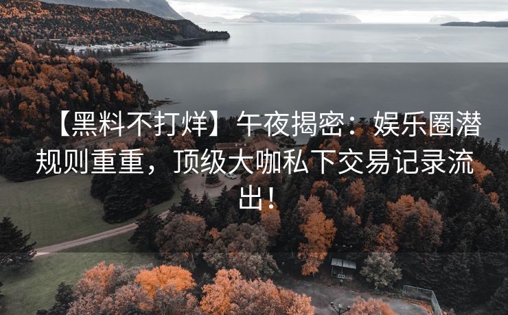 【黑料不打烊】午夜揭密：娱乐圈潜规则重重，顶级大咖私下交易记录流出！