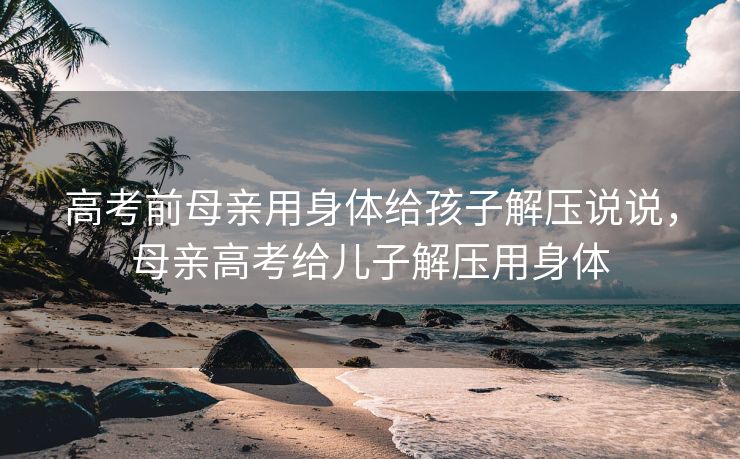 高考前母亲用身体给孩子解压说说，母亲高考给儿子解压用身体