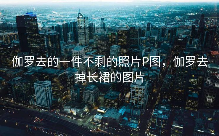 伽罗去的一件不剩的照片P图，伽罗去掉长裙的图片