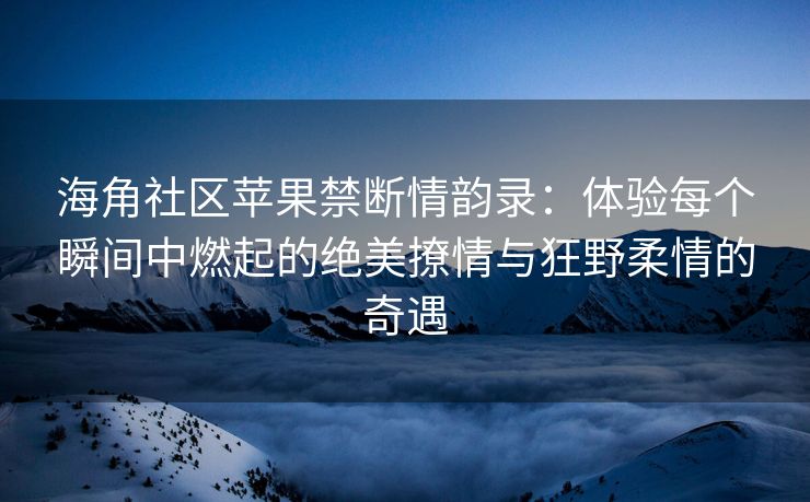 海角社区苹果禁断情韵录：体验每个瞬间中燃起的绝美撩情与狂野柔情的奇遇