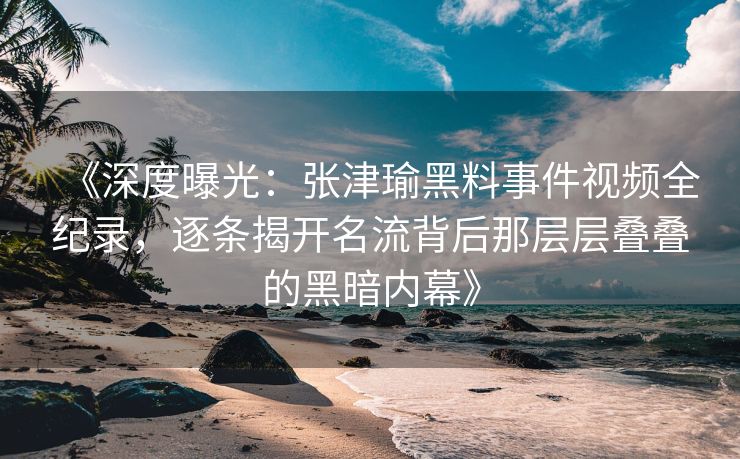 《深度曝光：张津瑜黑料事件视频全纪录，逐条揭开名流背后那层层叠叠的黑暗内幕》