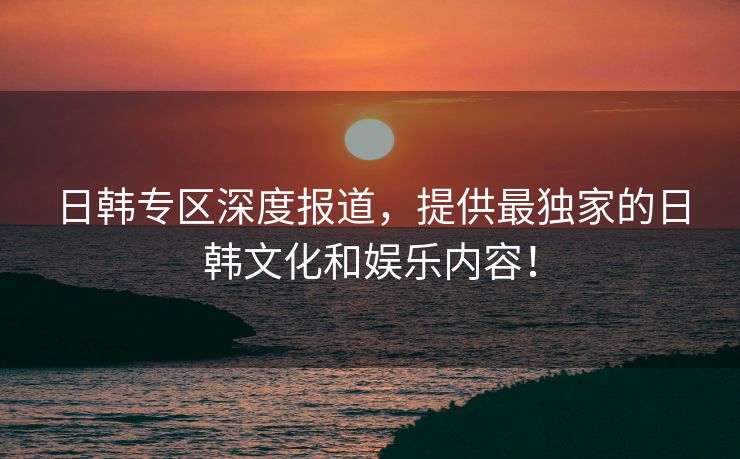 日韩专区深度报道，提供最独家的日韩文化和娱乐内容！
