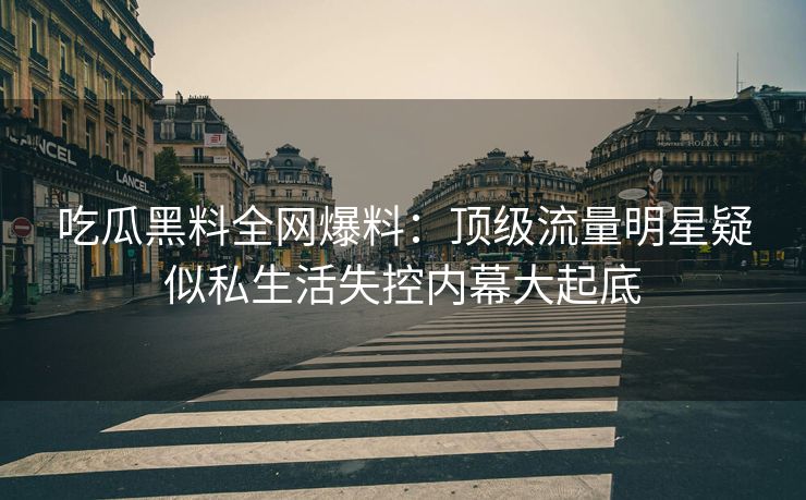 吃瓜黑料全网爆料：顶级流量明星疑似私生活失控内幕大起底