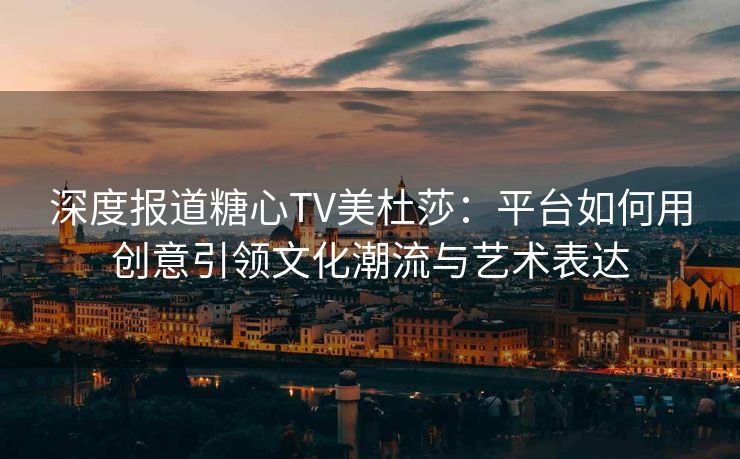 深度报道糖心TV美杜莎：平台如何用创意引领文化潮流与艺术表达