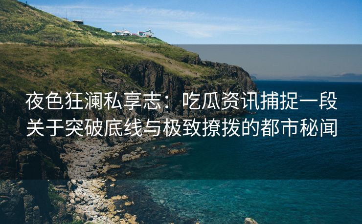 夜色狂澜私享志：吃瓜资讯捕捉一段关于突破底线与极致撩拨的都市秘闻