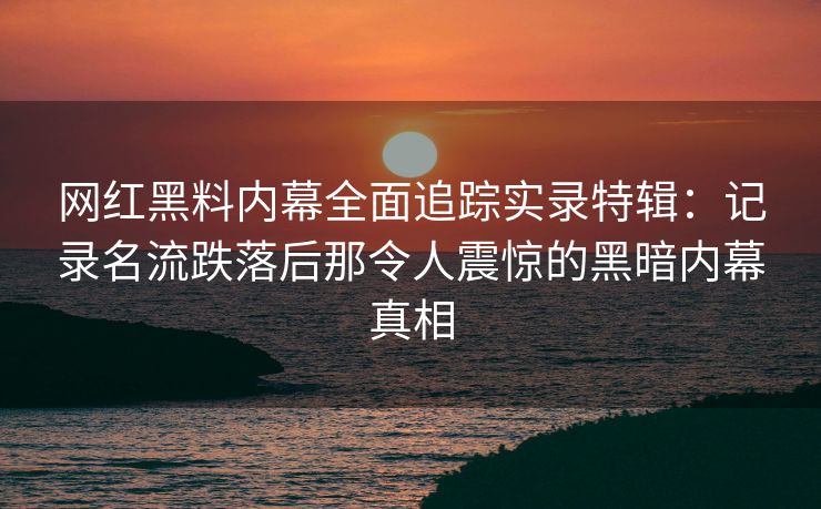 网红黑料内幕全面追踪实录特辑：记录名流跌落后那令人震惊的黑暗内幕真相